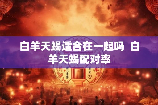 白羊天蝎适合在一起吗  白羊天蝎配对率
