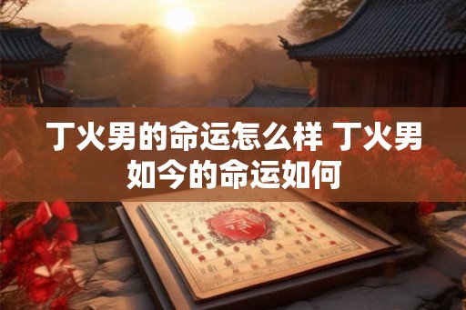 丁火男的命运怎么样 丁火男如今的命运如何 丁火男的命运怎么样 丁火男如今的命运如何