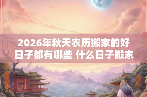 2026年秋天农历搬家的好日子都有哪些 什么日子搬家好