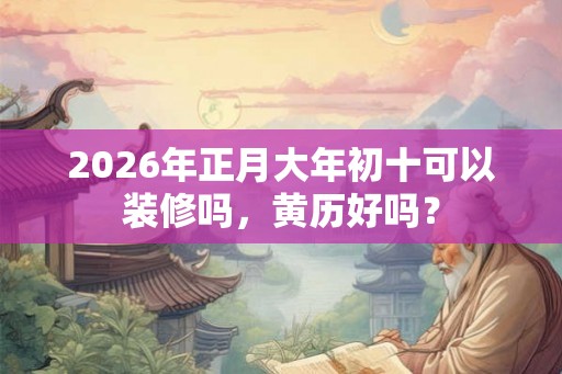 2026年正月大年初十可以装修吗，黄历好吗？