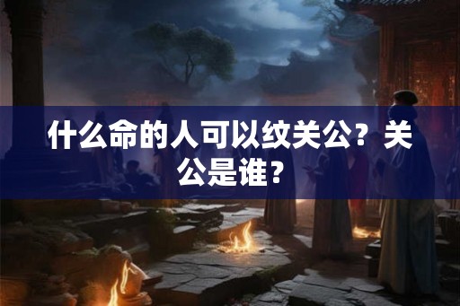 什么命的人可以纹关公？关公是谁？