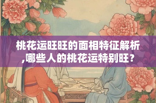 桃花运旺旺的面相特征解析,哪些人的桃花运特别旺？