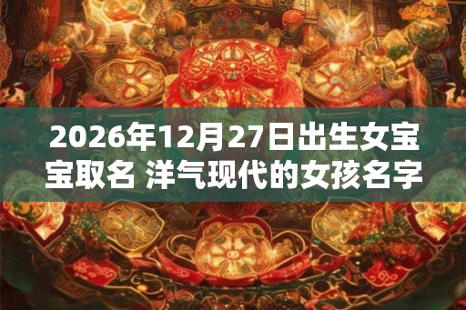 2026年12月27日出生女宝宝取名 洋气现代的女孩名字