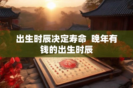出生时辰决定寿命 晚年有钱的出生时辰 出生时辰决定寿命 晚年有钱的出生时辰