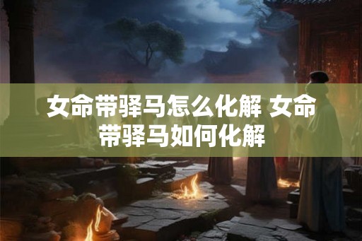 女命带驿马怎么化解 女命带驿马如何化解