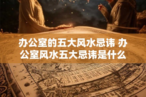 办公室的五大风水忌讳 办公室风水五大忌讳是什么