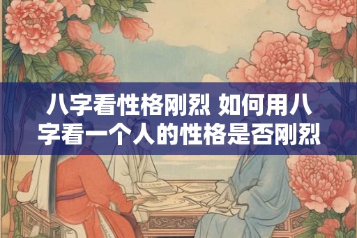 八字看性格刚烈 如何用八字看一个人的性格是否刚烈