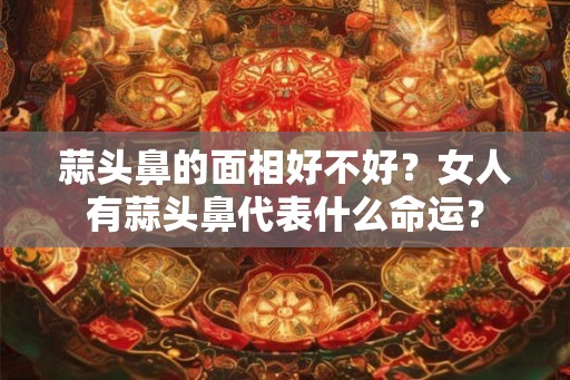 蒜头鼻的面相好不好?女人有蒜头鼻代表什么命运? 蒜头鼻的面相好不好?女人有蒜头鼻代表什么命运?