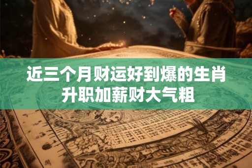 近三个月财运好到爆的生肖 升职加薪财大气粗