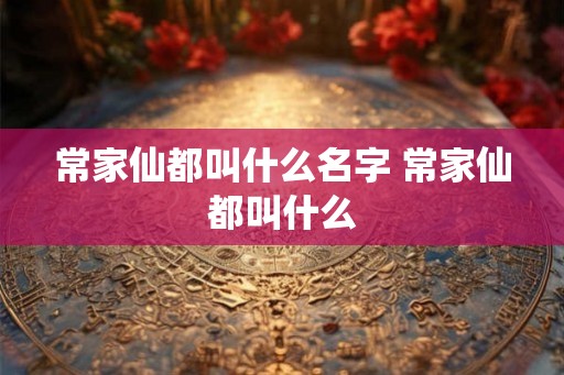 常家仙都叫什么名字 常家仙都叫什么 常家仙都叫什么名字 常家仙都叫什么