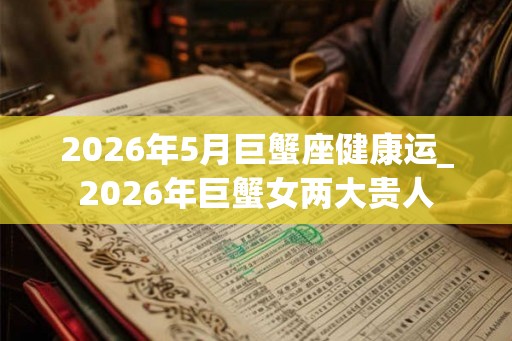 2026年5月巨蟹座健康运_2026年巨蟹女两大贵人