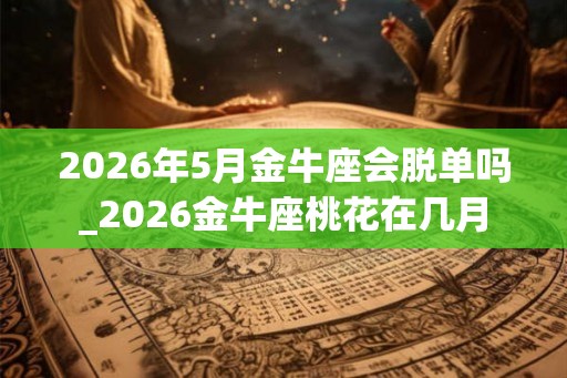 2026年5月金牛座会脱单吗_2026金牛座桃花在几月