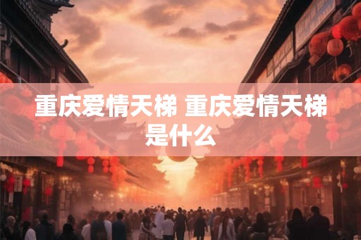 重庆爱情天梯 重庆爱情天梯是什么 重庆爱情天梯 重庆爱情天梯是什么