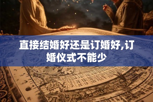直接结婚好还是订婚好,订婚仪式不能少