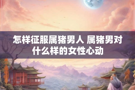 怎样征服属猪男人 属猪男对什么样的女性心动