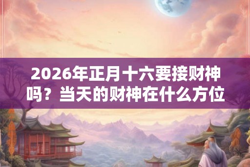 2026年正月十六要接财神吗?当天的财神在什么方位? 2026年正月十六要接财神吗?当天的财神在什么方位?