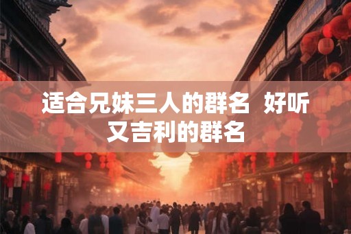 适合兄妹三人的群名 好听又吉利的群名 适合兄妹三人的群名 好听又吉利的群名