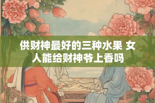 供财神最好的三种水果 女人能给财神爷上香吗 供财神最好的三种水果 女人能给财神爷上香吗