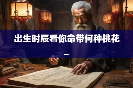 出生时辰看你命带何种桃花_ 出生时辰看你命带何种桃花_