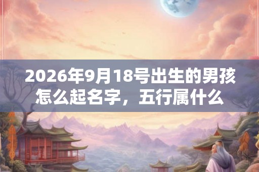 2026年9月18号出生的男孩怎么起名字，五行属什么
