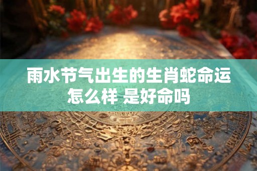 雨水节气出生的生肖蛇命运怎么样 是好命吗 雨水节气出生的生肖蛇命运怎么样 是好命吗