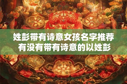 姓彭带有诗意女孩名字推荐 有没有带有诗意的以姓彭为首的女孩名字推荐