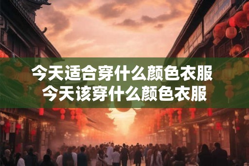 今天适合穿什么颜色衣服 今天该穿什么颜色衣服 今天适合穿什么颜色衣服 今天该穿什么颜色衣服