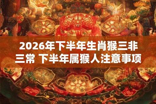 2026年下半年生肖猴三非三常 下半年属猴人注意事项