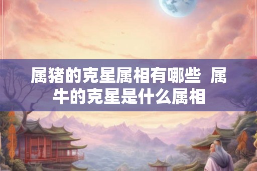 属猪的克星属相有哪些  属牛的克星是什么属相