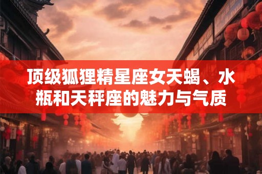顶级狐狸精星座女天蝎、水瓶和天秤座的魅力与气质