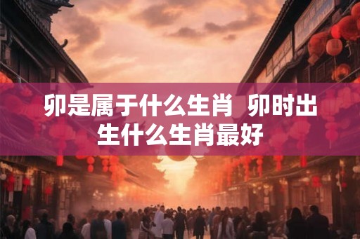 卯是属于什么生肖 卯时出生什么生肖最好 卯是属于什么生肖 卯时出生什么生肖最好