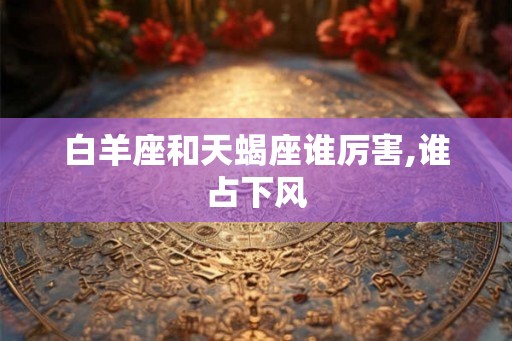 白羊座和天蝎座谁厉害,谁占下风