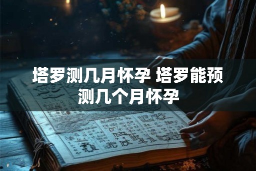 塔罗测几月怀孕 塔罗能预测几个月怀孕 塔罗测几月怀孕 塔罗能预测几个月怀孕