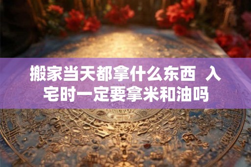 搬家当天都拿什么东西  入宅时一定要拿米和油吗