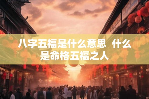 八字五福是什么意思 什么是命格五福之人 八字五福是什么意思 什么是命格五福之人
