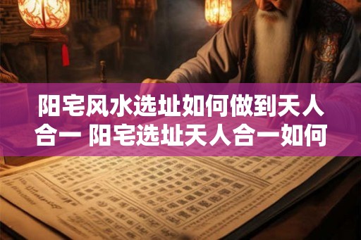 阳宅风水选址如何做到天人合一 阳宅选址天人合一如何实现