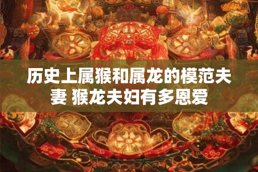 历史上属猴和属龙的模范夫妻 猴龙夫妇有多恩爱 历史上属猴和属龙的模范夫妻 猴龙夫妇有多恩爱