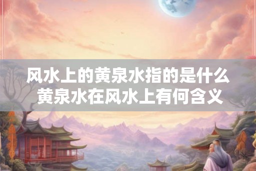 风水上的黄泉水指的是什么 黄泉水在风水上有何含义 风水上的黄泉水指的是什么 黄泉水在风水上有何含义