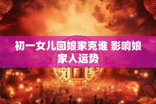初一女儿回娘家克谁 影响娘家人运势