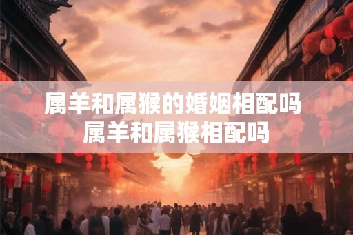 属羊和属猴的婚姻相配吗 属羊和属猴相配吗