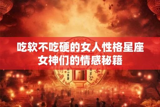 吃软不吃硬的女人性格星座女神们的情感秘籍