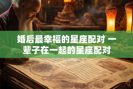 婚后最幸福的星座配对 一辈子在一起的星座配对