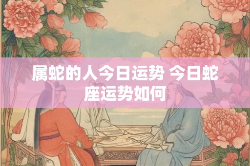 属蛇的人今日运势 今日蛇座运势如何 属蛇的人今日运势 今日蛇座运势如何