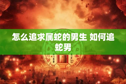 怎么追求属蛇的男生 如何追蛇男 怎么追求属蛇的男生 如何追蛇男