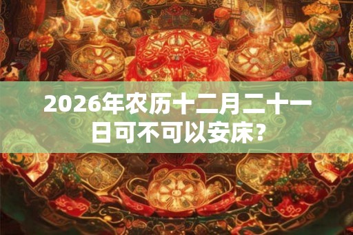 2026年农历十二月二十一日可不可以安床？