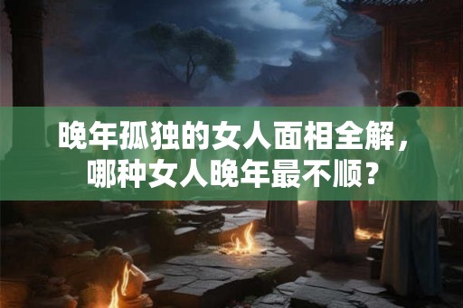 晚年孤独的女人面相全解，哪种女人晚年最不顺？