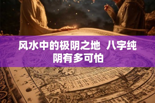 风水中的极阴之地 八字纯阴有多可怕 风水中的极阴之地 八字纯阴有多可怕