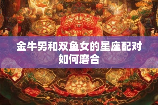 金牛男和双鱼女的星座配对如何磨合