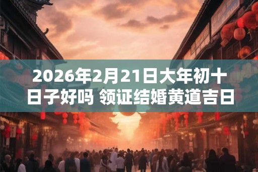 2026年2月21日大年初十日子好吗 领证结婚黄道吉日