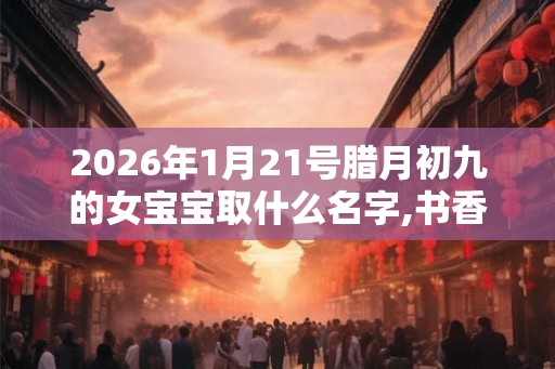 2026年1月21号腊月初九的女宝宝取什么名字,书香气质 2026年1月21号腊月初九的女宝宝取什么名字,书香气质